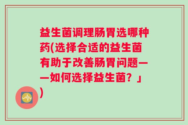 益生菌调理肠胃选哪种药(选择合适的益生菌有助于改善肠胃问题——如何选择益生菌?」) 益生菌调理肠胃选哪种药(选择合适的益生菌有助于改善肠胃问题——如何选择益生菌?」)