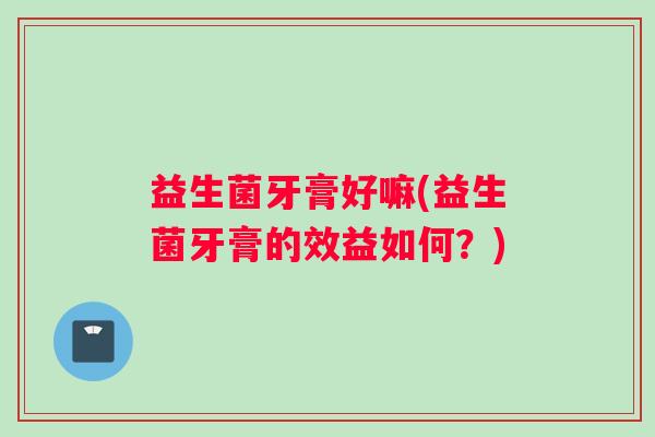 益生菌牙膏好嘛(益生菌牙膏的效益如何？)