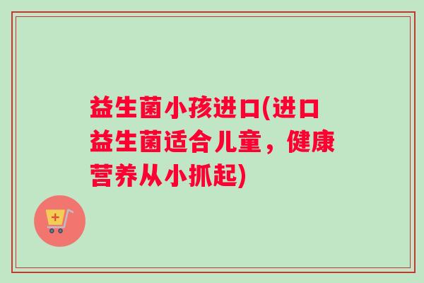 益生菌小孩进口(进口益生菌适合儿童，健康营养从小抓起)