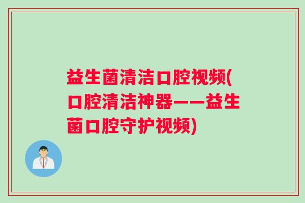 益生菌清洁口腔视频(口腔清洁神器——益生菌口腔守护视频)