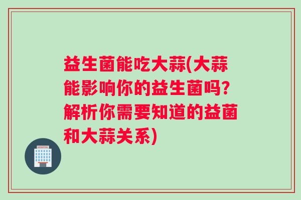 益生菌能吃大蒜(大蒜能影响你的益生菌吗？解析你需要知道的益菌和大蒜关系)