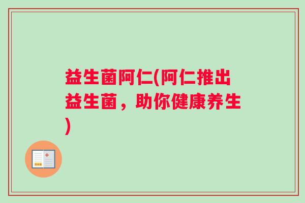 益生菌阿仁(阿仁推出益生菌,助你健康养生) 益生菌阿仁(阿仁推出益生菌,助你健康养生)