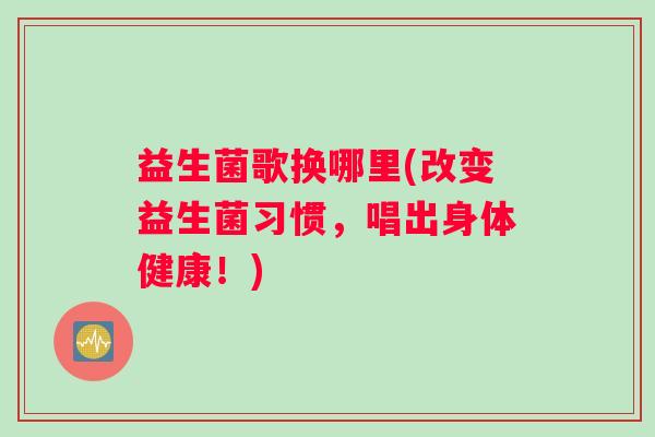 益生菌歌换哪里(改变益生菌习惯，唱出身体健康！)