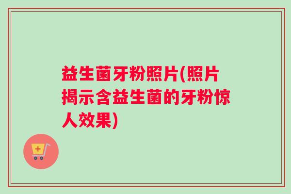 益生菌牙粉照片(照片揭示含益生菌的牙粉惊人效果)