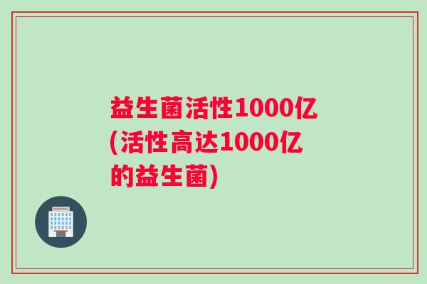 益生菌活性1000亿(活性高达1000亿的益生菌)