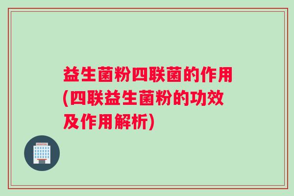 益生菌粉四联菌的作用(四联益生菌粉的功效及作用解析)
