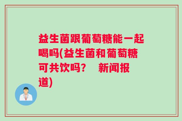益生菌跟葡萄糖能一起喝吗(益生菌和葡萄糖可共饮吗? 新闻报道) 益生菌跟葡萄糖能一起喝吗(益生菌和葡萄糖可共饮吗? 新闻报道)