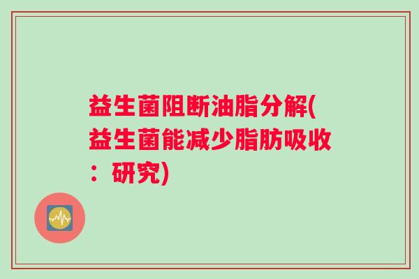 益生菌阻断油脂分解(益生菌能减少脂肪吸收:研究) 益生菌阻断油脂分解(益生菌能减少脂肪吸收:研究)