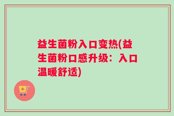 益生菌粉入口变热(益生菌粉口感升级：入口温暖舒适)