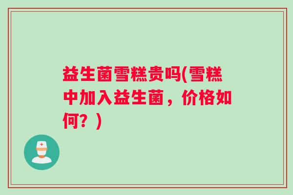 益生菌雪糕贵吗(雪糕中加入益生菌，价格如何？)