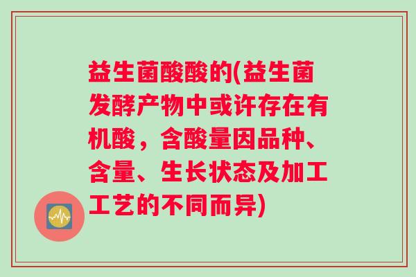 益生菌酸酸的(益生菌发酵产物中或许存在有机酸，含酸量因品种、含量、生长状态及加工工艺的不同而异)