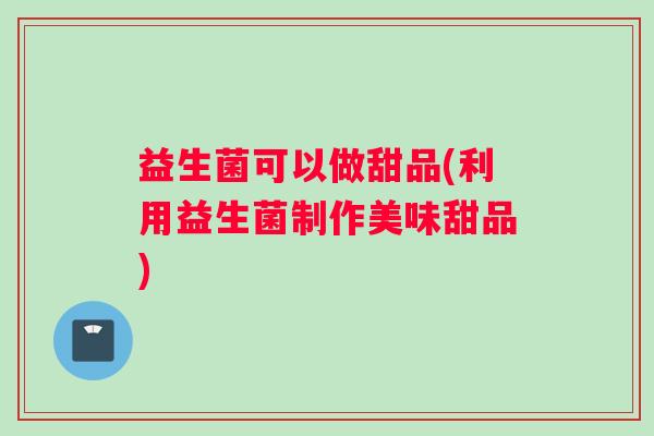益生菌可以做甜品(利用益生菌制作美味甜品)