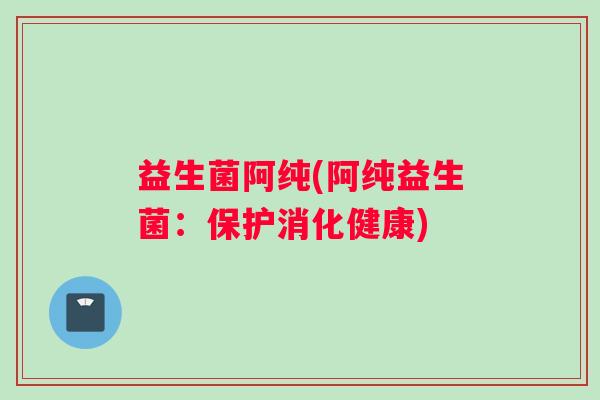 益生菌阿纯(阿纯益生菌：保护消化健康)