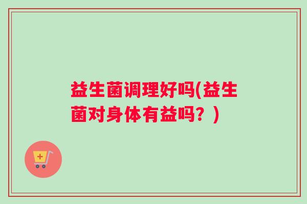 益生菌调理好吗(益生菌对身体有益吗？)