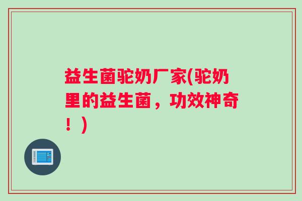 益生菌驼奶厂家(驼奶里的益生菌，功效神奇！)