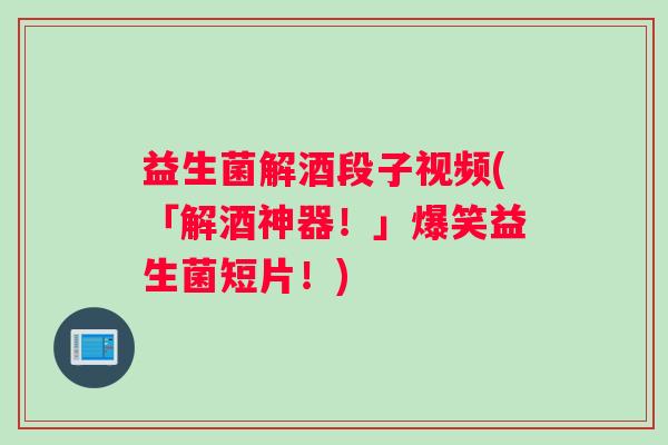 益生菌解酒段子视频(「解酒神器！」爆笑益生菌短片！)