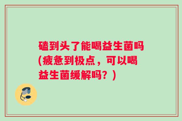 磕到头了能喝益生菌吗(疲惫到极点，可以喝益生菌缓解吗？)