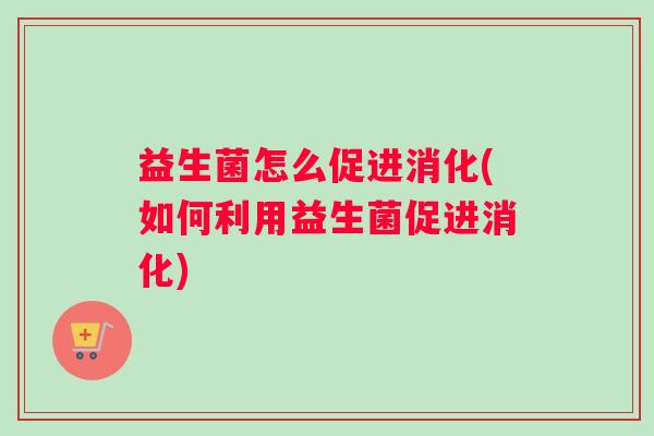 益生菌怎么促进消化(如何利用益生菌促进消化)