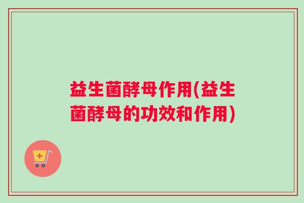 益生菌酵母作用(益生菌酵母的功效和作用)