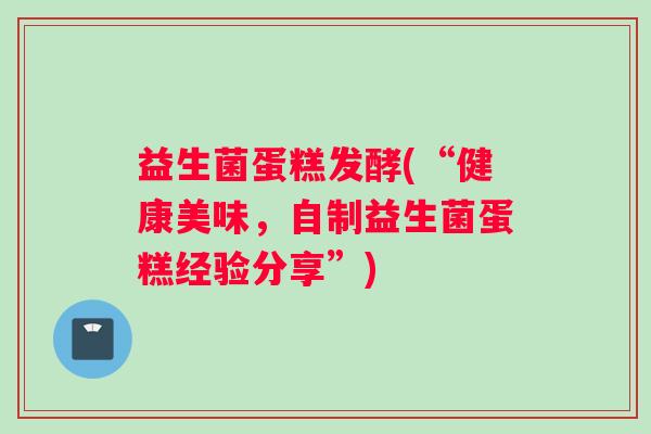 益生菌蛋糕发酵(“健康美味，自制益生菌蛋糕经验分享”)