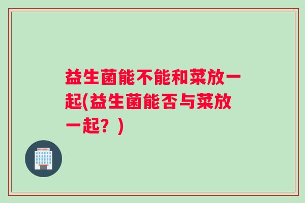 益生菌能不能和菜放一起(益生菌能否与菜放一起？)