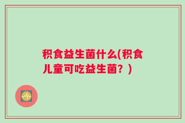 积食益生菌什么(积食儿童可吃益生菌？)