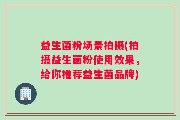 益生菌粉场景拍摄(拍摄益生菌粉使用效果，给你推荐益生菌品牌)