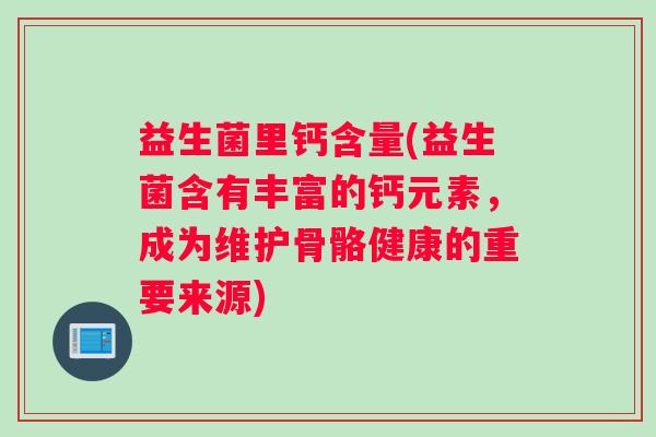 益生菌里钙含量(益生菌含有丰富的钙元素，成为维护骨骼健康的重要来源)