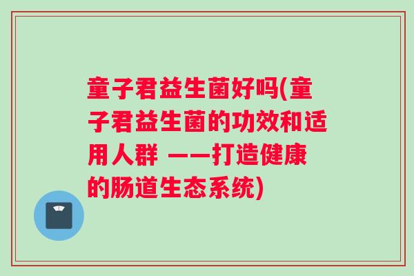 童子君益生菌好吗(童子君益生菌的功效和适用人群 ——打造健康的肠道生态系统)