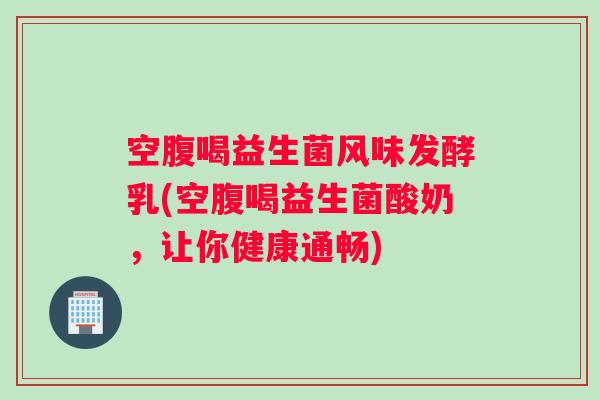 空腹喝益生菌风味发酵乳(空腹喝益生菌酸奶，让你健康通畅)