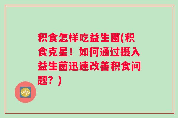 积食怎样吃益生菌(积食克星！如何通过摄入益生菌迅速改善积食问题？)