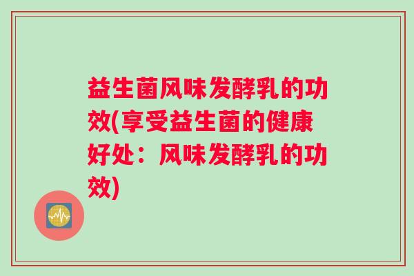 益生菌风味发酵乳的功效(享受益生菌的健康好处：风味发酵乳的功效)