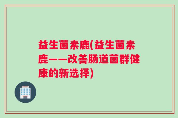 益生菌素鹿(益生菌素鹿——改善肠道菌群健康的新选择)