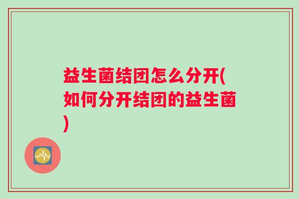 益生菌结团怎么分开(如何分开结团的益生菌)