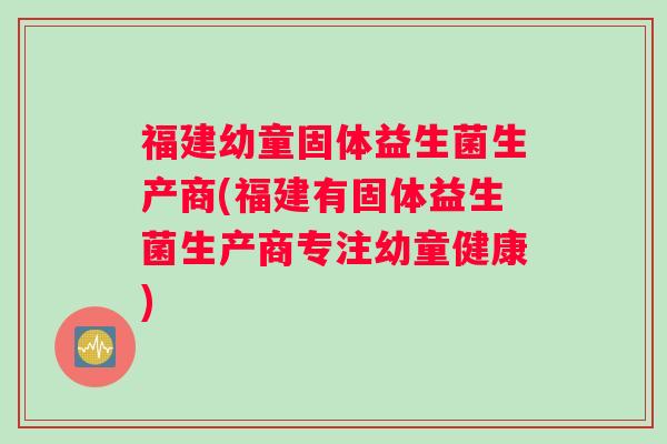福建幼童固体益生菌生产商(福建有固体益生菌生产商专注幼童健康)