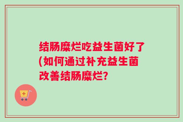 结肠糜烂吃益生菌好了(如何通过补充益生菌改善结肠糜烂? 结肠糜烂吃益生菌好了(如何通过补充益生菌改善结肠糜烂?