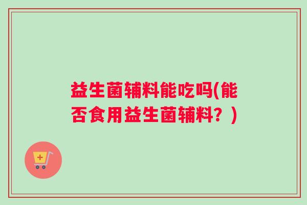 益生菌辅料能吃吗(能否食用益生菌辅料？)