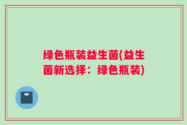绿色瓶装益生菌(益生菌新选择：绿色瓶装)