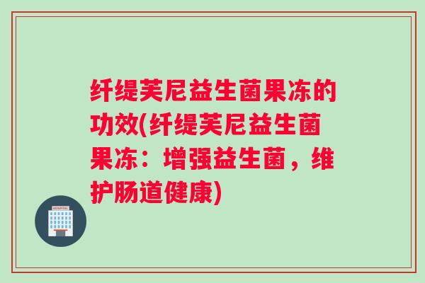 纤缇芙尼益生菌果冻的功效(纤缇芙尼益生菌果冻：增强益生菌，维护肠道健康)