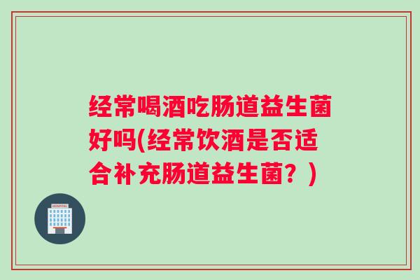 经常喝酒吃肠道益生菌好吗(经常饮酒是否适合补充肠道益生菌？)