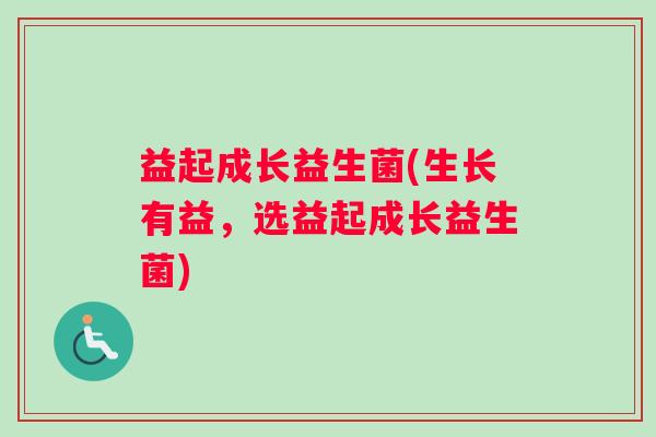 益起成长益生菌(生长有益，选益起成长益生菌)