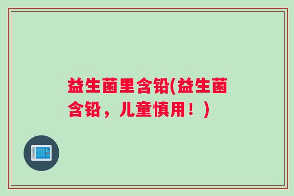 益生菌里含铅(益生菌含铅，儿童慎用！)