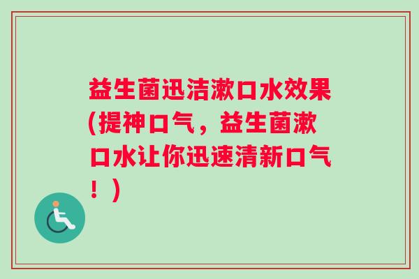 益生菌迅洁漱口水效果(提神口气,益生菌漱口水让你迅速清新口气!) 益生菌迅洁漱口水效果(提神口气,益生菌漱口水让你迅速清新口气!)
