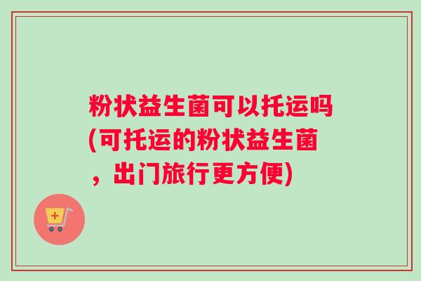 粉状益生菌可以托运吗(可托运的粉状益生菌，出门旅行更方便)