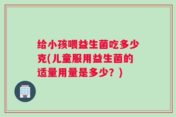 给小孩喂益生菌吃多少克(儿童服用益生菌的适量用量是多少？)