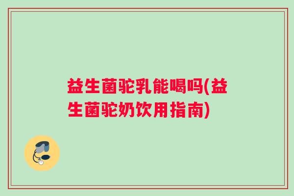 益生菌驼乳能喝吗(益生菌驼奶饮用指南)
