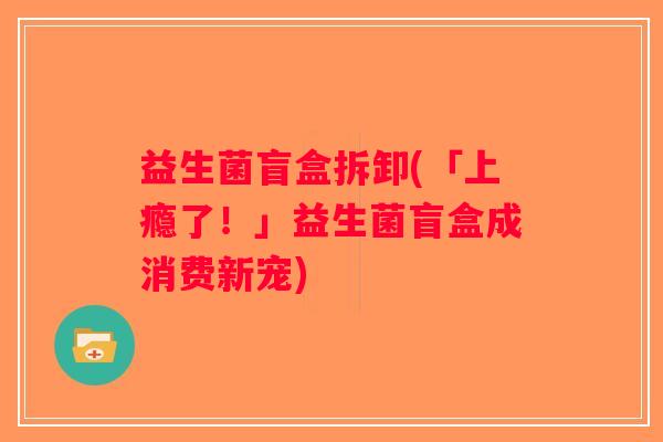益生菌盲盒拆卸(「上瘾了！」益生菌盲盒成消费新宠)