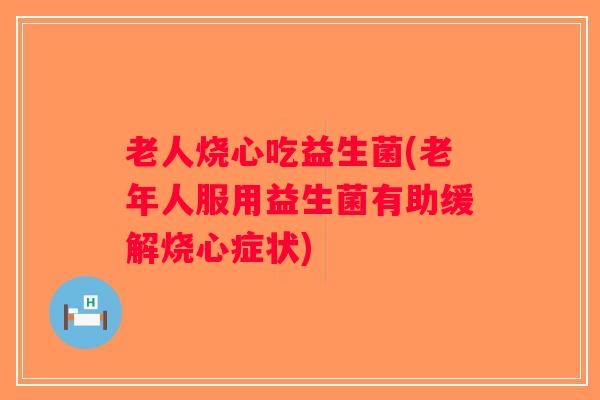 老人烧心吃益生菌(老年人服用益生菌有助缓解烧心症状)