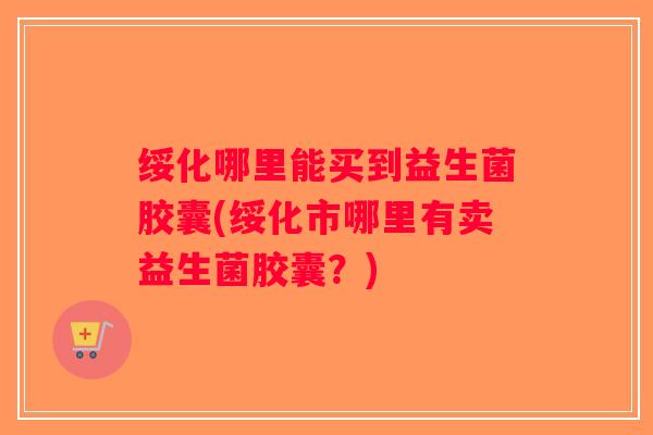 绥化哪里能买到益生菌胶囊(绥化市哪里有卖益生菌胶囊？)