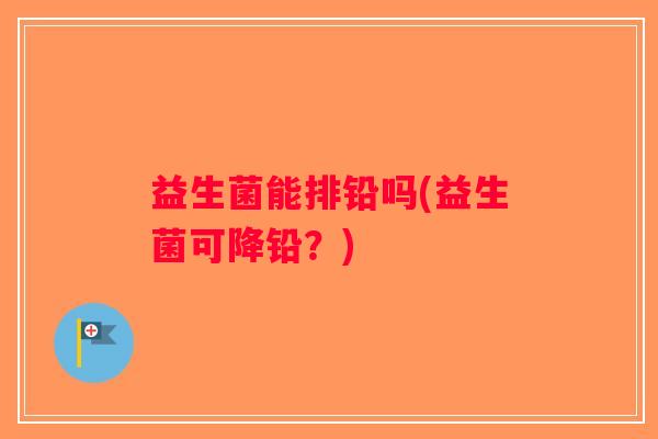 益生菌能排铅吗(益生菌可降铅？)